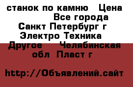 станок по камню › Цена ­ 29 000 - Все города, Санкт-Петербург г. Электро-Техника » Другое   . Челябинская обл.,Пласт г.